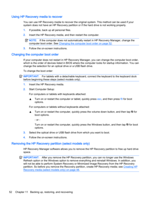 Page 62Using HP Recovery media to recover
You can use HP Recovery media to recover the original system. This method can be used if your
system does not have an HP Recovery partition or if the hard drive is not working properly.
1.If possible, back up all personal files.
2.Insert the HP Recovery media, and then restart the computer.
NOTE:If the computer does not automatically restart in HP Recovery Manager, change the
computer boot order. See 
Changing the computer boot order on page 52.
3.Follow the on-screen...
