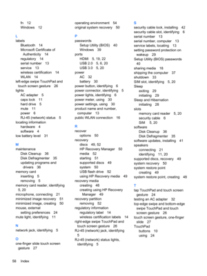 Page 68fn 12
Windows 12
L
labels
Bluetooth 14
Microsoft Certificate of
Authenticity 14
regulatory 14
serial number 13
service 13
wireless certification 14
WLAN 14
left-edge swipe TouchPad and
touch screen gesture 26
lights
AC adapter 5
caps lock 11
hard drive 5
mute 11
power 6
RJ-45 (network) status 5
locating information
hardware 4
software 4
low battery level 31
M
maintenance
Disk Cleanup 36
Disk Defragmenter 35
updating programs and
drivers 36
memory card
inserting 5
removing 5
memory card reader,...