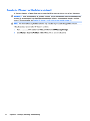 Page 62Removing the HP Recovery partition (select products only)
HPRecoveryManagersoftwareallowsyoutoremovetheHPRecoverypartitiontofreeupharddrivespace.
IMPORTANT:AfteryouremovetheHPRecoverypartition,youwillnotbeabletoperformSystemRecovery
orcreateHPrecoverymediafromtheHPRecoverypartition.SobeforeyouremovetheRecoverypartition, createHPRecoverymedia;see
CreatingHPRecoverymedia(selectproductsonly)onpage47....