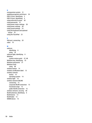 Page 68U
unresponsivesystem31
updatingprogramsanddrivers34
USB2.0port,identifying5
USB3.0port,identifying4
usingexternalACpower30
usingpasswords37
usingpowermetersettings28
usingpowersettings28
usingsoundsettings19
usingthekeyboardandoptionalmouse
25
usingtheTouchPad23
V
VGAport,connecting20
video19
W
webcam
identifying6
using18
webcamlight,identifying6
Windows
systemrestorepoint47,48
Windowskey,identifying10
Windowspasswords37
Windowstools
using48
wirelessbutton14...