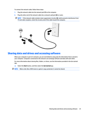 Page 35Toconnectthenetworkcable,followthesesteps:
1.Plugthenetworkcableintothenetworkjack(1)onthecomputer.
2.Plugtheotherendofthenetworkcableintoanetworkwalljack(2)orrouter.
NOTE:Ifthenetworkcablecontainsnoisesuppressioncircuitry(3),whichpreventsinterferencefrom
TVandradioreception,orientthecircuitryendofthecabletowardthecomputer.
Sharing data and drives and accessing software...