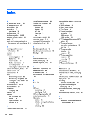 Page 74Index
A
ACadapterandbattery5,6
ACadapter,testing40
accessibility63
actionkeys19
identifying18
airplanemode22
airplanemodekey19,22
antivirussoftware,using48
audio27
audio-out(headphone)/audio-in(microphone)jack,identifying
8,9
B
backingupsoftwareandinformation
49
backups54
battery
conservingpower38
discharging38
factory-sealed38
