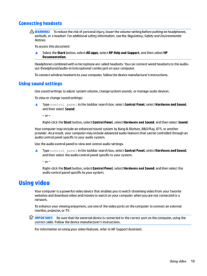 Page 29Connecting headsets WARNING!Toreducetheriskofpersonalinjury,lowerthevolumesettingbeforeputtingonheadphones,
earbuds,oraheadset.Foradditionalsafetyinformation,seethe
Regulator\Safet\and(nvironmental
Notices
.
Toaccessthisdocument:
xSelecttheStartbutton,selectAll apps,selectHP Help and Support,andthenselectHP 
Documentation
.
Headphonescombinedwithamicrophonearecalledheadsets.Youcanconnectwiredheadsetstotheaudio-...