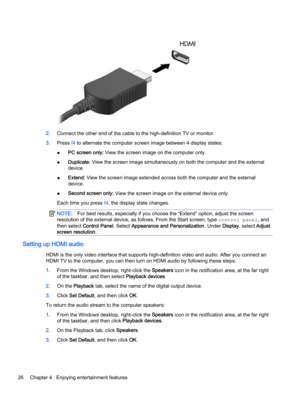 Page 342.Connect the other end of the cable to the high-definition TV or monitor.
3.Press f4 to alternate the computer screen image between 4 display states:
●PC screen only: View the screen image on the computer only.
●Duplicate: View the screen image simultaneously on both the computer and the external
device.
●Extend: View the screen image extended across both the computer and the external
device.
●Second screen only: View the screen image on the external device only.
Each time you press f4, the display...