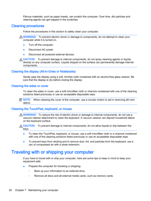 Page 58Fibrous materials, such as paper towels, can scratch the computer. Over time, dirt particles and
cleaning agents can get trapped in the scratches.
Cleaning procedures
Follow the procedures in this section to safely clean your computer.
WARNING!To prevent electric shock or damage to components, do not attempt to clean your
computer while it is turned on.
●Turn off the computer.
●Disconnect AC power.
●Disconnect all powered external devices.
CAUTION:To prevent damage to internal components, do not spray...
