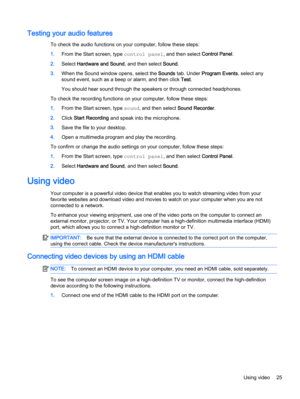 Page 33Testing your audio features
To check the audio functions on your computer, follow these steps:
1.From the Start screen, type control panel, and then select Control Panel.
2.Select Hardware and Sound, and then select Sound.
3.When the Sound window opens, select the Sounds tab. Under Program Events, select any
sound event, such as a beep or alarm, and then click Test.
You should hear sound through the speakers or through connected headphones.
To check the recording functions on your computer, follow these...