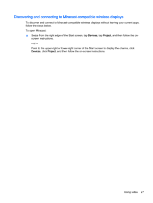 Page 35Discovering and connecting to Miracast-compatible wireless displays
To discover and connect to Miracast-compatible wireless displays without leaving your current apps,
follow the steps below.
To open Miracast:
▲Swipe from the right edge of the Start screen, tap Devices, tap Project, and then follow the on-
screen instructions.
– or –
Point to the upper-right or lower-right corner of the Start screen to display the charms, click
Devices, click Project, and then follow the on-screen instructions.
Using...