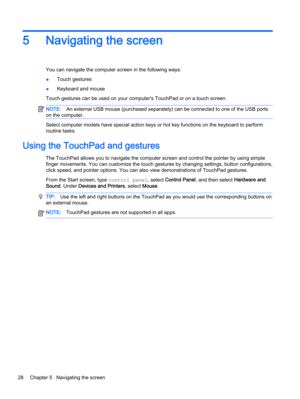 Page 365 Navigating the screen
You can navigate the computer screen in the following ways:
●Touch gestures
●Keyboard and mouse
Touch gestures can be used on your computer's TouchPad or on a touch screen.
NOTE:An external USB mouse (purchased separately) can be connected to one of the USB ports
on the computer.
Select computer models have special action keys or hot key functions on the keyboard to perform
routine tasks.
Using the TouchPad and gestures
The TouchPad allows you to navigate the computer screen...