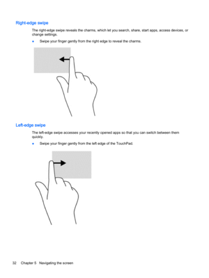 Page 40Right-edge swipe
The right-edge swipe reveals the charms, which let you search, share, start apps, access devices, or
change settings.
●Swipe your finger gently from the right edge to reveal the charms.
Left-edge swipe
The left-edge swipe accesses your recently opened apps so that you can switch between them
quickly.
●Swipe your finger gently from the left edge of the TouchPad.
32 Chapter 5   Navigating the screen 