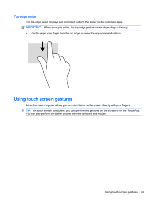 Page 41Top-edge swipe
The top-edge swipe displays app command options that allow you to customize apps.
IMPORTANT:When an app is active, the top-edge gesture varies depending on the app.
●Gently swipe your finger from the top edge to reveal the app command options.
Using touch screen gestures
A touch screen computer allows you to control items on the screen directly with your fingers.
TIP:On touch screen computers, you can perform the gestures on the screen or on the TouchPad.
You can also perform on-screen...