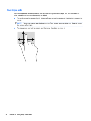 Page 42One-finger slide
The one-finger slide is mostly used to pan or scroll through lists and pages, but you can use it for
other interactions, too, such as moving an object.
●To scroll across the screen, lightly slide one finger across the screen in the direction you want to
move.
NOTE:When many apps are displayed on the Start screen, you can slide your finger to move
the screen left or right.
●To drag, press and hold an object, and then drag the object to move it.
34 Chapter 5   Navigating the screen 