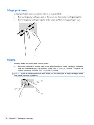 Page 442-finger pinch zoom
2-finger pinch zoom allows you to zoom out or in on images or text.
●Zoom out by placing two fingers apart on the screen and then moving your fingers together.
●Zoom in by placing two fingers together on the screen and then moving your fingers apart.
Rotating
Rotating allows you to turn items such as photos.
●Anchor the forefinger of your left hand on the object you want to rotate. Using your right hand,
slide your forefinger around in a sweeping motion from 12 o’clock to 3 o’clock....