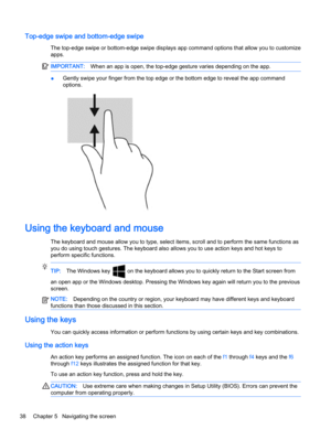 Page 46Top-edge swipe and bottom-edge swipe
The top-edge swipe or bottom-edge swipe displays app command options that allow you to customize
apps.
IMPORTANT:When an app is open, the top-edge gesture varies depending on the app.
●Gently swipe your finger from the top edge or the bottom edge to reveal the app command
options.
Using the keyboard and mouse
The keyboard and mouse allow you to type, select items, scroll and to perform the same functions as
you do using touch gestures. The keyboard also allows you to...