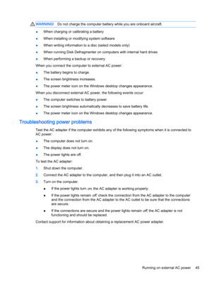 Page 53WARNING!Do not charge the computer battery while you are onboard aircraft.
●When charging or calibrating a battery
●When installing or modifying system software
●When writing information to a disc (select models only)
●When running Disk Defragmenter on computers with internal hard drives
●When performing a backup or recovery
When you connect the computer to external AC power:
●The battery begins to charge.
●The screen brightness increases.
●The power meter icon on the Windows desktop changes appearance....