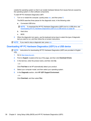 Page 66outside the operating system so that it can isolate hardware failures from issues that are caused by
the operating system or other software components.
To start HP PC Hardware Diagnostics UEFI:
1.Turn on or restart the computer, quickly press esc, and then press f2.
The BIOS searches three places for the diagnostic tools, in the following order:
a.Connected USB drive
NOTE:To download the HP PC Hardware Diagnostics (UEFI) tool to a USB drive, see
Downloading HP PC Hardware Diagnostics (UEFI) to a USB...