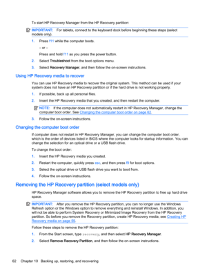 Page 70To start HP Recovery Manager from the HP Recovery partition:
IMPORTANT:For tablets, connect to the keyboard dock before beginning these steps (select
models only).
1.Press f11 while the computer boots.
– or –
Press and hold f11 as you press the power button.
2.Select Troubleshoot from the boot options menu.
3.Select Recovery Manager, and then follow the on-screen instructions.
Using HP Recovery media to recover
You can use HP Recovery media to recover the original system. This method can be used if your...