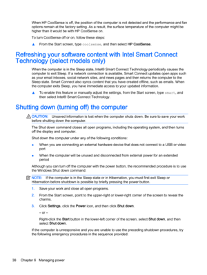 Page 46When HP CoolSense is off, the position of the computer is not detected and the performance and fan
options remain at the factory setting. As a result, the surface temperature of the computer might be
higher than it would be with HP CoolSense on.
To turn CoolSense off or on, follow these steps:
▲From the Start screen, type coolsense, and then select HP CoolSense.
Refreshing your software content with Intel Smart Connect
Technology (select models only)
When the computer is in the Sleep state, Intel® Smart...