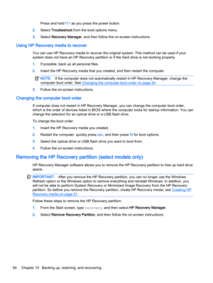 Page 62Press and hold f11 as you press the power button.
2.Select Troubleshoot from the boot options menu.
3.Select Recovery Manager, and then follow the on-screen instructions.
Using HP Recovery media to recover
You can use HP Recovery media to recover the original system. This method can be used if your
system does not have an HP Recovery partition or if the hard drive is not working properly.
1.If possible, back up all personal files.
2.Insert the HP Recovery media that you created, and then restart the...