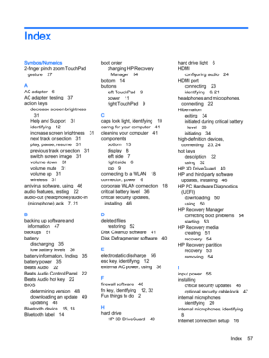 Page 65Index
Symbols/Numerics
2-finger pinch zoom TouchPad
gesture 27
A
AC adapter 6
AC adapter, testing 37
action keys
decrease screen brightness
31
Help and Support 31
identifying 12
increase screen brightness 31
next track or section 31
play, pause, resume 31
previous track or section 31
switch screen image 31
volume down 31
volume mute 31
volume up 31
wireless 31
antivirus software, using 46
audio features, testing 22
audio-out (headphone)/audio-in
(microphone) jack 7, 21
B
backing up software and...