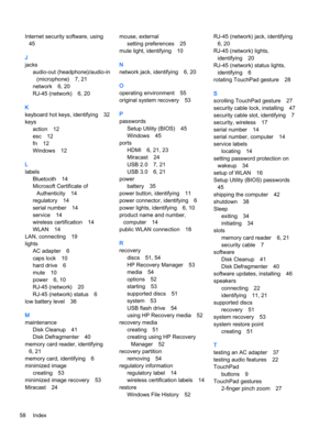 Page 66Internet security software, using
45
J
jacks
audio-out (headphone)/audio-in
(microphone) 7, 21
network 6, 20
RJ-45 (network) 6, 20
K
keyboard hot keys, identifying 32
keys
action 12
esc 12
fn 12
Windows 12
L
labels
Bluetooth 14
Microsoft Certificate of
Authenticity 14
regulatory 14
serial number 14
service 14
wireless certification 14
WLAN 14
LAN, connecting 19
lights
AC adapter 6
caps lock 10
hard drive 6
mute 10
power 6, 10
RJ-45 (network) 20
RJ-45 (network) status 6
low battery level 36
M
maintenance...