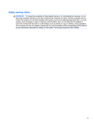 Page 3Safety warning notice
WARNING!To reduce the possibility of heat-related injuries or of overheating the computer, do not
place the computer directly on your lap or obstruct the computer air vents. Use the computer only on
a hard, flat surface. Do not allow another hard surface, such as an adjoining optional printer, or a soft
surface, such as pillows or rugs or clothing, to block airflow. Also, do not allow the AC adapter to
come into contact with the skin or a soft surface, such as pillows or rugs or...