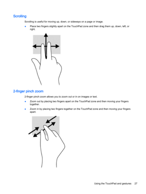 Page 35Scrolling
Scrolling is useful for moving up, down, or sideways on a page or image.
●Place two fingers slightly apart on the TouchPad zone and then drag them up, down, left, or
right.
2-finger pinch zoom
2-finger pinch zoom allows you to zoom out or in on images or text.
●Zoom out by placing two fingers apart on the TouchPad zone and then moving your fingers
together.
●Zoom in by placing two fingers together on the TouchPad zone and then moving your fingers
apart.
Using the TouchPad and gestures 27 