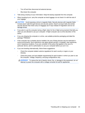 Page 51◦Turn off and then disconnect all external devices.
◦Shut down the computer.
●Take along a backup of your information. Keep the backup separate from the computer.
●When traveling by air, carry the computer as hand luggage; do not check it in with the rest of
your luggage.
CAUTION:Avoid exposing a drive to magnetic fields. Security devices with magnetic fields
include airport walk-through devices and security wands. Airport conveyer belts and similar
security devices that check carry-on baggage use X-rays...