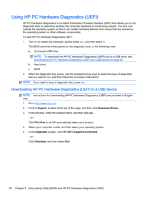 Page 58Using HP PC Hardware Diagnostics (UEFI)
HP PC Hardware Diagnostics is a Unified Extensible Firmware Interface (UEFI) that allows you to run
diagnostic tests to determine whether the computer hardware is functioning properly. The tool runs
outside the operating system so that it can isolate hardware failures from issues that are caused by
the operating system or other software components.
To start HP PC Hardware Diagnostics UEFI:
1.Turn on or restart the computer, quickly press esc, and then press f2.
The...