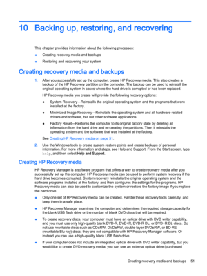 Page 5910 Backing up, restoring, and recovering
This chapter provides information about the following processes:
●Creating recovery media and backups
●Restoring and recovering your system
Creating recovery media and backups
1.After you successfully set up the computer, create HP Recovery media. This step creates a
backup of the HP Recovery partition on the computer. The backup can be used to reinstall the
original operating system in cases where the hard drive is corrupted or has been replaced.
HP Recovery...