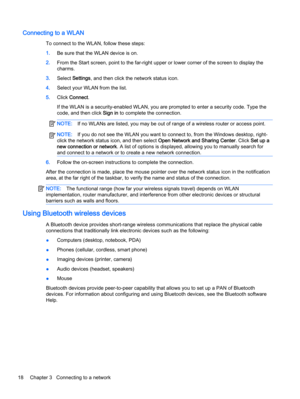 Page 26Connecting to a WLAN
To connect to the WLAN, follow these steps:
1.Be sure that the WLAN device is on.
2.From the Start screen, point to the far-right upper or lower corner of the screen to display the
charms.
3.Select Settings, and then click the network status icon.
4.Select your WLAN from the list.
5.Click Connect.
If the WLAN is a security-enabled WLAN, you are prompted to enter a security code. Type the
code, and then click Sign in to complete the connection.
NOTE:If no WLANs are listed, you may be...