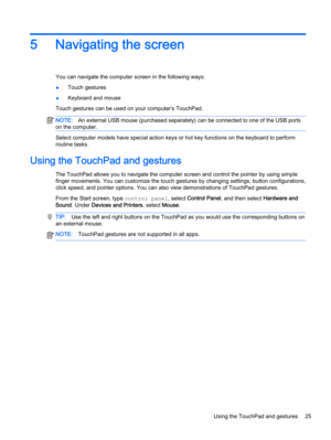 Page 335 Navigating the screen
You can navigate the computer screen in the following ways:
●Touch gestures
●Keyboard and mouse
Touch gestures can be used on your computer's TouchPad.
NOTE:An external USB mouse (purchased separately) can be connected to one of the USB ports
on the computer.
Select computer models have special action keys or hot key functions on the keyboard to perform
routine tasks.
Using the TouchPad and gestures
The TouchPad allows you to navigate the computer screen and control the...
