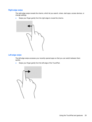 Page 37Right-edge swipe
The right-edge swipe reveals the charms, which let you search, share, start apps, access devices, or
change settings.
●Swipe your finger gently from the right edge to reveal the charms.
Left-edge swipe
The left-edge swipe accesses your recently opened apps so that you can switch between them
quickly.
●Swipe your finger gently from the left edge of the TouchPad.
Using the TouchPad and gestures 29 