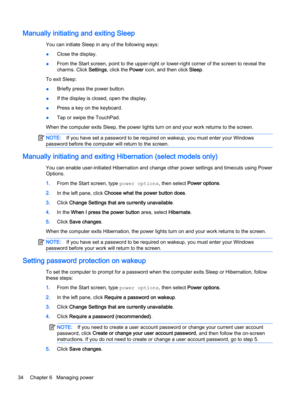 Page 42Manually initiating and exiting Sleep
You can initiate Sleep in any of the following ways:
●Close the display.
●From the Start screen, point to the upper-right or lower-right corner of the screen to reveal the
charms. Click Settings, click the Power icon, and then click Sleep.
To exit Sleep:
●Briefly press the power button.
●If the display is closed, open the display.
●Press a key on the keyboard.
●Tap or swipe the TouchPad.
When the computer exits Sleep, the power lights turn on and your work returns to...