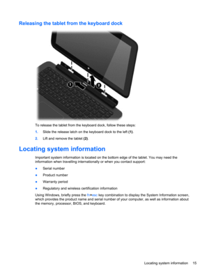 Page 25Releasing the tablet from the keyboard dock
To release the tablet from the keyboard dock, follow these steps:
1.Slide the release latch on the keyboard dock to the left (1).
2.Lift and remove the tablet (2).
Locating system information
Important system information is located on the bottom edge of the tablet. You may need the
information when travelling internationally or when you contact support:
●Serial number
●Product number
●Warranty period
●Regulatory and wireless certification information
Using...