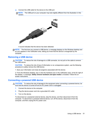 Page 61▲Connect the USB cable for the device to the USB port.
NOTE:The USB port on your computer may look slightly different from the illustration in this
section.
A sound indicates that the device has been detected.
NOTE:The first time you connect a USB device, a message displays on the Windows desktop and
an icon appears in the notification area, letting you know that the device is recognized by the
computer.
Removing a USB device
CAUTION:To reduce the risk of damage to a USB connector, do not pull on the...