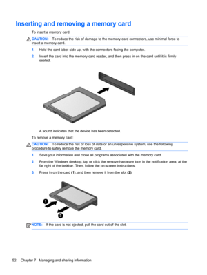 Page 62Inserting and removing a memory card
To insert a memory card:
CAUTION:To reduce the risk of damage to the memory card connectors, use minimal force to
insert a memory card.
1.Hold the card label-side up, with the connectors facing the computer.
2.Insert the card into the memory card reader, and then press in on the card until it is firmly
seated.
A sound indicates that the device has been detected.
To remove a memory card:
CAUTION:To reduce the risk of loss of data or an unresponsive system, use the...