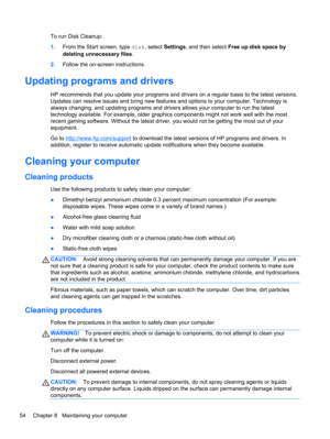 Page 64To run Disk Cleanup:
1.From the Start screen, type disk, select Settings, and then select Free up disk space by
deleting unnecessary files.
2.Follow the on-screen instructions.
Updating programs and drivers
HP recommends that you update your programs and drivers on a regular basis to the latest versions.
Updates can resolve issues and bring new features and options to your computer. Technology is
always changing, and updating programs and drivers allows your computer to run the latest
technology...
