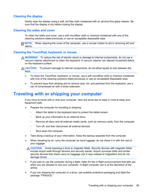 Page 65Cleaning the display
Gently wipe the display using a soft, lint-free cloth moistened with an alcohol-free glass cleaner. Be
sure that the display is dry before closing the display.
Cleaning the sides and cover
To clean the sides and cover, use a soft microfiber cloth or chamois moistened with one of the
cleaning solutions listed previously or use an acceptable disposable wipe.
NOTE:When cleaning the cover of the computer, use a circular motion to aid in removing dirt and
debris.
Cleaning the TouchPad,...