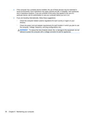 Page 66●If the computer has a wireless device installed, the use of these devices may be restricted in
some environments. Such restrictions may apply onboard aircraft, in hospitals, near explosives,
and in hazardous locations. If you are uncertain of the policy that applies to the use of a
particular device, ask for authorization to use your computer before you turn it on.
●If you are traveling internationally, follow these suggestions:
◦Check the computer-related customs regulations for each country or region...