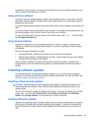 Page 69preinstalled on your computer. It is strongly recommended that you use an antivirus program of your
choice in order to fully protect your computer.
Using antivirus software
Computer viruses can disable programs, utilities, or the operating system, or cause them to function
abnormally. Antivirus software can detect most viruses, destroy them, and in most cases, repair any
damage they have caused.
To provide ongoing protection against newly discovered viruses, antivirus software must be kept up to
date.
An...