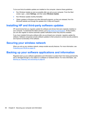 Page 70To be sure that all available updates are installed on the computer, observe these guidelines:
●Run Windows Update as soon as possible after you set up your computer. From the Start
screen, type w, select Settings, and then select Windows Update.
●Run Windows Update monthly thereafter.
●Obtain updates to Windows and other Microsoft programs, as they are released, from the
Microsoft website and through the updates link in Help and Support.
Installing HP and third-party software updates
HP recommends that...