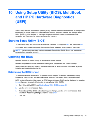 Page 7110 Using Setup Utility (BIOS), MultiBoot,
and HP PC Hardware Diagnostics
(UEFI)
Setup Utility, or Basic Input/Output System (BIOS), controls communication between all the input and
output devices on the system (such as disk drives, display, keyboard, mouse, and printer). Setup
Utility (BIOS) includes settings for the types of devices installed, the startup sequence of the
computer, and the amount of system and extended memory.
Starting Setup Utility (BIOS)
To start Setup Utility (BIOS), turn on or...