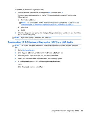 Page 73To start HP PC Hardware Diagnostics UEFI:
1.Turn on or restart the computer, quickly press esc, and then press f2.
The BIOS searches three places for the HP PC Hardware Diagnostics (UEFI) tools in the
following order:
a.Connected USB drive
NOTE:To download the HP PC Hardware Diagnostics (UEFI) tool to a USB drive, see
Downloading HP PC Hardware Diagnostics (UEFI) to a USB device on page 63.
b.Hard drive
c.BIOS
2.When the diagnostic tool opens, click the type of diagnostic test you want to run, and then...