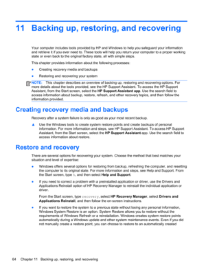 Page 7411 Backing up, restoring, and recovering
Your computer includes tools provided by HP and Windows to help you safeguard your information
and retrieve it if you ever need to. These tools will help you return your computer to a proper working
state or even back to the original factory state, all with simple steps.
This chapter provides information about the following processes:
●Creating recovery media and backups
●Restoring and recovering your system
NOTE:This chapter describes an overview of backing up,...