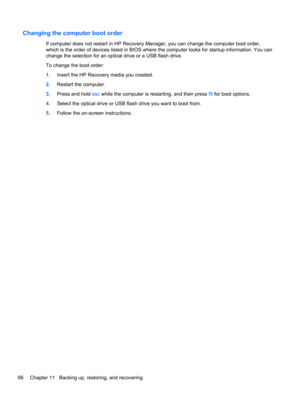 Page 76Changing the computer boot order
If computer does not restart in HP Recovery Manager, you can change the computer boot order,
which is the order of devices listed in BIOS where the computer looks for startup information. You can
change the selection for an optical drive or a USB flash drive.
To change the boot order:
1.Insert the HP Recovery media you created.
2.Restart the computer.
3.Press and hold esc while the computer is restarting, and then press f9 for boot options.
4.Select the optical drive or...