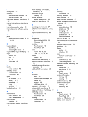 Page 80I
input power 67
installing
critical security updates 59
critical updates 59
integrated webcam, identifying 7,
29
internal microphones, identifying
7, 29
Internet connection setup 25
Internet security software, using
58
J
jacks
audio-out (headphone) 6, 14,
28, 30
K
keyboard dock
identifying 9
releasing the tablet 15
keyboard hot keys, identifying 42
keys
action 12
esc 12
fn 12
Windows 12
L
labels
serial number 15
left-edge swipe
Touch screen 20
TouchPad 40
lights
AC adapter 5, 13
battery 5, 13
caps lock...