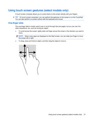 Page 31Using touch screen gestures (select models only)
A touch screen computer allows you to control items on the screen directly with your fingers.
TIP:On touch screen computers, you can perform the gestures on the screen or on the TouchPad.
You can also perform on-screen actions with the keyboard and mouse.
One-finger slide
The one-finger slide is mostly used to pan or scroll through lists and pages, but you can use it for
other interactions, too, such as moving an object.
●To scroll across the screen,...