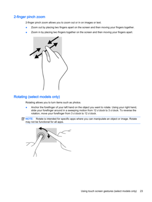 Page 332-finger pinch zoom
2-finger pinch zoom allows you to zoom out or in on images or text.
●Zoom out by placing two fingers apart on the screen and then moving your fingers together.
●Zoom in by placing two fingers together on the screen and then moving your fingers apart.
Rotating (select models only) 
Rotating allows you to turn items such as photos.
●Anchor the forefinger of your left hand on the object you want to rotate. Using your right hand,
slide your forefinger around in a sweeping motion from 12...