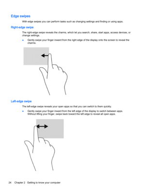 Page 34Edge swipes
With edge swipes you can perform tasks such as changing settings and finding or using apps.
Right-edge swipe
The right-edge swipe reveals the charms, which let you search, share, start apps, access devices, or
change settings.
●Gently swipe your finger inward from the right edge of the display onto the screen to reveal the
charms.
Left-edge swipe
The left-edge swipe reveals your open apps so that you can switch to them quickly.
●Gently swipe your finger inward from the left edge of the...