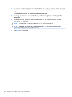 Page 361.To display the keyboard, tap in the first data field. Tap the small keyboard icon that is displayed.
– or –
Tap the keyboard icon on the right side of the notification area.
2.To enlarge the size of the on-screen keyboard, tap the lower-right corner and drag it to the
desired size.
3.Tap each character, continuing until you have spelled out the name or word that you are
entering into the data field.
NOTE:Action keys do not display or function on the on-screen keyboard.
NOTE:Suggested words may be...